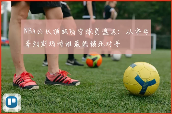 NBA公认顶级防守球员盘点：从字母哥到斯玛特谁最能锁死对手
